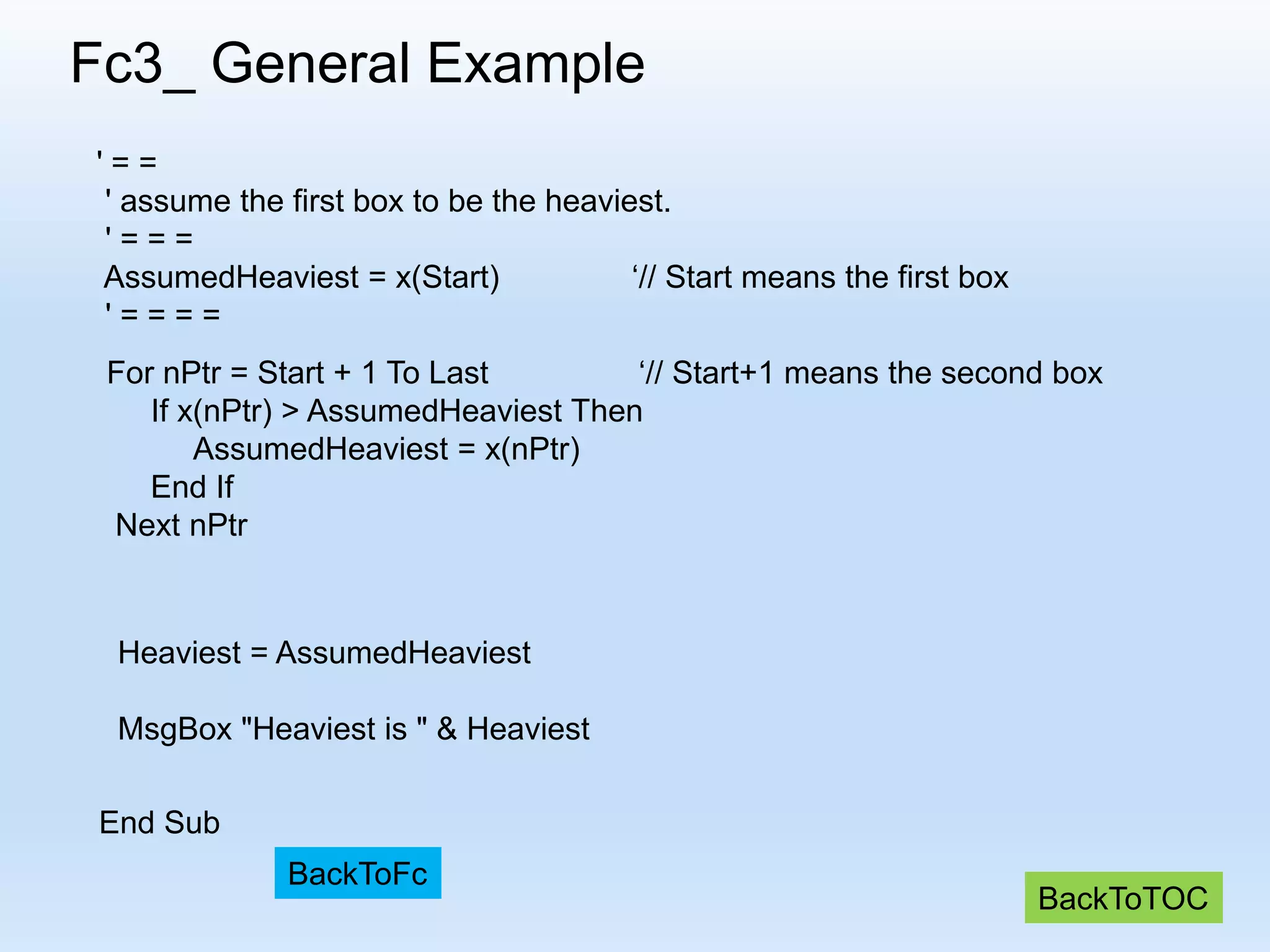 Fc3_ General Example ' = = ' assume the first box to be the heaviest. ' = = = AssumedHeaviest = x(Start) ‘// Start means the first box ' = = = = For nPtr = Start + 1 To Last ‘// Start+1 means the second box If x(nPtr) > AssumedHeaviest Then AssumedHeaviest = x(nPtr) End If Next nPtr Heaviest = AssumedHeaviest MsgBox "Heaviest is " & Heaviest End Sub BackToTOC BackToFc 