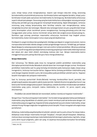 ujian, tetapi hanya untuk mengerjakannya. Seperti saat mengisi teka-teki silang, seseorang
bermatematikauntukdinikmati prosesnya. Kenikmatan bukan saat kegiatan berakhir, tetapi justru
kenikmatan terjadi pada saat proses bermatematika itu berlangsung. Bermatematika seharusnya
seperti sebuahpetualangan. Seseorang yang bermatematika harus dibayangkan seorang pemanjat
tebing atau pendaki gunung yang gemar menjelajah berpetualang. Dapat dibayangkan, tentunya
seseorang yang sedang berpetualang akan bersikap sukacita saat mengerjakannya, walau
menghadap kesulitan dan tantangan. Masalah atau tantangan bukan sesuatu yang dihindari tetapi
justru kesempatan untuk menikmati proses mengatasinnya. Seorang petualang justru tak mau
menggunakan jalan pintas, karena menikmati setiap detik dan jengkal proses berpetualang itu.
Demikian juga seorang pemelajar matematika seharusnya menikmati tiap langkah proses
bermatematika, bukan menerapkan rumus cepat yang tak dipahaminya.
Pendapatini sangatmendasardanparadigmatik.Sekaliguspendapatini sangatrevolusioner, karena
memposisikankehendakindividusebagai sumberpengembanganmanusia.Terlebihlagi,pernyataan
Bapak Bangsaitu sekarangsejalan dengan riset sains terkini terkait pendidikan. Misalnya psikologi
dan ilmusyaraf menguatkanpendapatbahwa seseorangyangbelajarmatematika didorongmotivasi
dari dalam diri akan lebih efektif, ketimbang motivasi dari luar. Belajar matematika karena
menggemarinya justru paling ideal dan guru harus mengusahakannya.
Belajar Matematika
Dari tulisannya, Tan Malaka pada masa itu mengamati praktik pendidikan matematika yang
diterapkanpemerintahHindia-Belandadi sekolah dasar dan menengah dengan cermat. Penekanan
pendidikan matematika saat itu yang memang menekankan pada manipulasi angka, tanpa cukup
menganalisis, tentunya merisaukan beliau. Gagasan beliau tentang pendidikan matematika yang
sarat dengan kegiatan berpikir justru tak terwujudkan pada pendidikan sekolah saat itu. Kegiatan
berpikir diasingkan dari pelajaran matematika.
Saat itu tentunya pemerintah Hindia-Belanda memang membutuhkan buruh, pencatat, dan
penghitungdi jawatanataupabrik-pabrik,bukanpemikir.Sekolahdituntutmenghasilkan buruh siap
bekerjadanhandal sebagai pekerjapatuh.Dampaknya, sekolahdiarahkanmelaksanakanpendidikan
matematika yang justru menjauhi makna matematika itu sendiri. Ini persis seperti yang
dituliskannya:
Pendidikan ala sekolah Belanda tak menambah, bahkan membunuh kegiatan matematika3
.
Denganfrasa “membunuhkegiatanmatematika”,Tanhendakmengungkapkanbahwapembelajaran
matematika yang dipraktikkan di sekolah justru malah membuat anak tak berkenalan dengan inti
matematikayangsesungguhnya.Kegiatandi kelas yangdiamatinyajustrubukan matematika, tetapi
sekedarhitung-hitunganangkadanmengabaikanprosesberpikir. Prosesmengutak-atikangka tanpa
pemahaman.
Akibatnya,matematikayangditampilkandi sekolah-sekolah saat itu justru dirasa Tan tanpa makna.
Akibatnya siswa belajar matematika menjadi “terpaksa”, menjadi sebuah kewajiban. Akibatnya,
motivasi dasarseorangsiswabelajar matematikabukanlahdorongansukacitaatau ingintahu, tetapi
justru demi tujuan pragmatis, yakni cari uang. Ini sejatinya menunjukkan keresahan Tan terhadap
3 Idem, hal.83
 