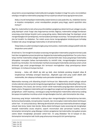 alasankeliruseseorangbelajarmatematikademi pangkat.Keadaanini bagi Tan justru merendahkan
sekaligus menghina matematika yang bagi dirinya sejatinya sebuah karya agung kemanusiaan.
Kalau si murid mempelajarimatematika,bukan karena ia suka pada ilmu itu, melainkan karena
ia terpaksa mempelajari, untuk mendapatkan pangkat yang tinggi, seperti opzicthter atau
insinyur4
.
Bagi Tan,matematikaitutak seharusnya direndahkan pangkatnya dalam keilmuan sebagai sesuatu
yang dipelajari untuk fungsi atau kegunaannya semata. Baginya, matematika sebagai kendaraan
seseorang untuk belajar berpikir justru yang paling utama. Matematika bagi Tan dipelajari untuk
mengembangkandiri pemelajarnya,memanusiakanpemelajarseutuhnya. Tantampaksekali takrela
jika hal terakhir itu diabaikan. Tan malah secara keras mengungkapkan ketaksetujuan terhadap
tindakan tak cukup menghargai matematika ini di kalimat berikut:
Tetapi kalau ia sudah mendapatangka yang memuaskan, matematika sebagai pelatih otak dia
lemparkan sama sekali5
.
Di kalimatini,Tanmengkritisikeadaanseseorang mengerjakan matematika yang berorientasi pada
hasil danmengabaikanprosesberpikirnya.Kegiatanbermatematikayangdipikirkan Tan justru harus
tetap melihat matematika sebagai kendaraan untuk berlatih otak. Siswa yang belajar matematika
diharapkan menyadari bahwa bermatematika itu melatih otak, mengembangkan kemampuan
berpikirnya. Kemudian,Tanmenekankan manfaatseseorangbermatematika utamanya selain untuk
dinikmati juga untuk pengembangan diri termasuk meningkatkan sikap pemelajarnya dalam
kehidupan. Ini terbaca di kutipan berikut:
Seorang … kalau sdh dilatih dg silat yg baik, akan berbeda pandang langkah sikap &
tangkisannya terhadap serangan lawannya… Begitulah juga otak yang sudah dilatih oleh
matematika, lain sikapnya terhadap suatu persoalan daripada otak mentah6
Matematika memang unik dibanding disiplin keilmuan lain. Matematika sendiri sebagai sebuah
strukturabstrak sebenarnyatakmengandungpengetahuan.SangatberbedadibandingFisika, Kimia,
Kerekayasaan, Ilmu Sosial, dan lainnya. Istilah-istilah matematika yang digunakan sebenarnya tak
begituutama. Pengajaran matematika jadi sesungguhnya sangat jauh dari gambaran suatu transfer
pengetahuan. Lebih tepatnya, seorang guru yang membelajarkan matematika sebenarnya sedang
berupaya menyadarkan muridnya untuk mengembangkan dua hal, yakni ketrampilan dan sikap.
Seseorang yang belajar matematika sejatinya akan mengembangkan ketrampilannya bernalar,
berkomunikasi kompleks,menyelesaikan masalah, dan menerapkan matematika dalam kehidupan
sehari-hari. Ini semua kata kerja. Memang demikianlah seharusnya matematika dimaknai sebagai
sebuah kata kerja, bukan kata benda. Walau dalam kehidupan nyata seseorang tak menghadapi
masalah matematika secara eksplisit, seperti menentukan akar persamaan kuadrat, namun
ketrampilan-ketrampilan yang dibangun melalui pengalaman bermatematika merupakan senjata
utama dalam menghadapi persoalan sehari-hari. Ini yang dikatakan Tan di kutipan di atas.
Ketrampilan-ketrampilan tadi itulah yang seharusnya mewujud di diri pemelajarnya.
4 Idem, hal.83
5 Idem, hal.83
6 Idem, hal.54
 