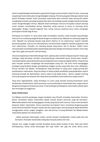 Selainmengembangkan ketrampilan yang terkait dengan proses berpikir seperti di atas, seseorang
yang belajarmatematikaakanmengembangkansikapnya. Pertamayangakandibangunadalah sikap
positif terhadap masalah. Selain pemelajar matematika akan memiliki sikap percaya diri dalam
menghadapi masalah,pemelajaryangberhasil akanmemandangmasalahsebagai sebuahkendaraan
untuk mengembangkan dirinya. Masalah dalam kehidupan manusia merupakan sebuah peluang
untuk semakin membijakkan dirinya. Bukankah setiap manusia di dunia ini memang selalu
dipasangkan dengan masalah baginya? Dan, setiap manusia sejatinya harus selalu mengingat
pentingnya masalah bagi dirinya.
Kehidupan era modern ini sama sekali tidak meniadakan masalah, malah masalah yang dihadapi
manusia di era sekarang sangat berbeda dengan era sebelumnya. Masalah era sekarang sangat tak
rutin. Masalah era sekarang banyak yang belum ditemui di era sebelumnya. Seperti masalah
pemanasanglobal, manusia era sekarang harus menyelesaikan rangkaian masalah yang belum ada
riset sebelumnya. Penyakit era sekarang banyak yang belum ada di literatur. Dokter harus
menyelesaikanmasalah/penyakityangdihadapi pasiennya dengan kemampuan berpikir serta sikap
ingin tahu, gigih, percaya diri, dan bersahaja.
Jikaseseorangbelajarmatematikadenganbaik,sejatinyaakantumbuhsikappercayadiri tetapi juga
sekaligus sikap bersahaja. Semakin seseorang belajar matematika lanjut, dirinya akan semakin
menyadari bahwamatematikatakbicaratentangkebenaran,tetapi tentangkesahihan.Sikapdirinya
akan menjadi semakin menghargai hak berpendapat orang lain. Tak serta merta menganggap
pendapat yang berbeda dengan pendapatnya sebagai sesuatu yang salah atau sesat. Akibatnya,
dirinya semakin tak takabur. Pembangunan sikap bersahaja ini yang justru sangat penting dari
pembelajaran matematika. Sikap bersahaja ini dalam praktik pendidikan yang dipabrikkan seperti
sekarang menjadi tak diperhatikan, karena sikap itu tak dapat diukur. Namun, apakah memang
semua pencapaian ketrampilan dan sikap dalam pendidikan matematika harus dapat diukur?
Yang perlu digarisbawahi, sikap bersahaja ini justru yang menjadi jantung keselarasan sosial
berdasarkanintelektualitas. Oleh karenanya, mutu pembelajaran matematika akan sangat relevan
denganpembangunankeselarasansosial. Ini lahtantanganpembelajaranmatematika sekolah dasar
dan menengah sesungguhnya.
Nyata Tak Bermateri
Tan Malaka memiliki pandangan sangat mendalam atau filosofis terhadap matematika. Pertama,
beliau memahami bahwa matematika adalah sebuah disiplin keilmuan yang tak bermateri.
Matematikaadalah studi tentang gagasan semata yang dibuat oleh manusia. Panca indra tak boleh
berperan dalam matematika. Semua penarikan kesimpulan harus senantiasa bergantung pada
prosesbernalardeduktif.Duagarissejajarataudua segmengarissamapanjangtak dapat dibuktikan
menggunakan mistar, jangka, penggaris, atau alat lainnya. Ini yang dikatakan Tan Malaka bahwa
matematika adalah ilmu tak bermateri.
…dalam perasaan kekurangan materi, penulis banyak mendapatkan materi pada ilmu tak
bermateri. Persoalan matematika melupakan banyak perkara lain-lain…
Sebuah ironi sangat mungkin hendak disiratkan beliau dalam kutipan di atas. Pada saat dalam
kehidupannya, beliau serba kekurangan dari segi materi dan juga tak sehat, beliau justru
 