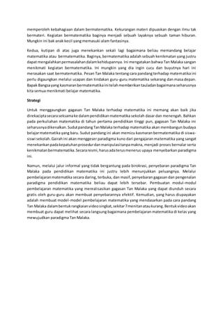 memperoleh kebahagiaan dalam bermatematika. Kekurangan materi dipuaskan dengan ilmu tak
bermateri. Kegiatan bermatematika baginya menjadi sebuah layaknya sebuah taman hiburan.
Mungkin ini bak anak kecil yang memasuki alam fantasinya.
Kedua, kutipan di atas juga menekankan sekali lagi bagaimana beliau memandang belajar
matematika atau bermatematika. Baginya, bermatematika adalah sebuah kenikmatan yang justru
dapat mengalahkanpermasalahandalamkehidupannya. Ini mengatakan bahwa Tan Malaka sangan
menikmati kegiatan bermatematika. Ini mungkin yang dia ingin cucu dan buyutnya hari ini
merasakan saat bermatematika. Pesan Tan Malaka tentang cara pandang terhadap matematika ini
perlu digaungkan melalui ucapan dan tindakan guru-guru matematika sekarang dan masa depan.
Bapak Bangsayang kasmaranbermatematikaini telahmemberikantauladanbagaimana seharusnya
kita semua menikmati belajar matematika.
Strategi
Untuk menggaungkan gagasan Tan Malaka terhadap matematika ini memang akan baik jika
direkaciptasecaraseksamake dalampendidikanmatematika sekolah dasar dan menengah. Bahkan
pada perkuliahan matematika di tahun pertama pendidikan tinggi pun, gagasan Tan Malaka ini
seharusnyadikenalkan.SudutpandangTanMalaka terhadap matematika akan membangun budaya
belajarmatematika yang baru. Sudut pandang ini akan memicu kasmaran bermatematika di siswa-
siswi sekolah.Gairahini akan menggeser paradigma kuno dari pengajaran matematika yang sangat
menekankanpadakepatuhanprosedurdanmanipulasitanpamakna, menjadi proses bernalar serta
kenikmatanbermatematika.Secararesmi,harusadaterusmenerus upaya menyebarkan paradigma
ini.
Namun, melalui jalur informal yang tidak bergantung pada birokrasi, penyebaran paradigma Tan
Malaka pada pendidikan matematika ini justru lebih menunjukkan peluangnya. Melalui
pembelajaranmatematika secara daring, terbuka, dan masif, penyebaran gagasan dan pengenalan
paradigma pendidikan matematika beliau dapat lebih tersebar. Pembuatan modul-modul
pembelajaran matematika yang merealisasikan gagasan Tan Malaka yang dapat diunduh secara
gratis oleh guru-guru akan membuat penyebarannya efektif. Kemudian, yang harus diupayakan
adalah membuat model-model pembelajaran matematika yang mendasarkan pada cara pandang
Tan Malaka dalambentukrangkaianvideosingkat,sekitar7menitanataukurang.Bentukvideoakan
membuat guru dapat melihat secara langsung bagaimana pembelajaran matematika di kelas yang
mewujudkan paradigma Tan Malaka.
 