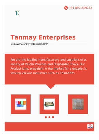 +91-8071596242
Tanmay Enterprises
http://www.tanmayenterprises.com/
We are the leading manufacturers and suppliers of a
variety of Velcro Pouches and Disposable Trays. Our
Product Line, prevalent in the market for a decade, is
serving various industries such as Cosmetics.
 
