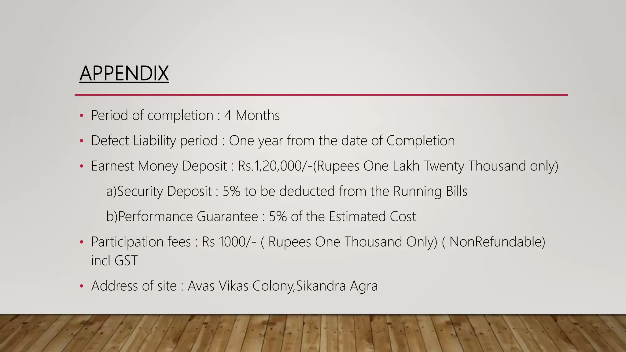 APPENDIX
• Period of completion : 4 Months
• Defect Liability period : One year from the date of Completion
• Earnest Money Deposit : Rs.1,20,000/-(Rupees One Lakh Twenty Thousand only)
a)Security Deposit : 5% to be deducted from the Running Bills
b)Performance Guarantee : 5% of the Estimated Cost
• Participation fees : Rs 1000/- ( Rupees One Thousand Only) ( NonRefundable)
incl GST
• Address of site : Avas Vikas Colony,Sikandra Agra
 
