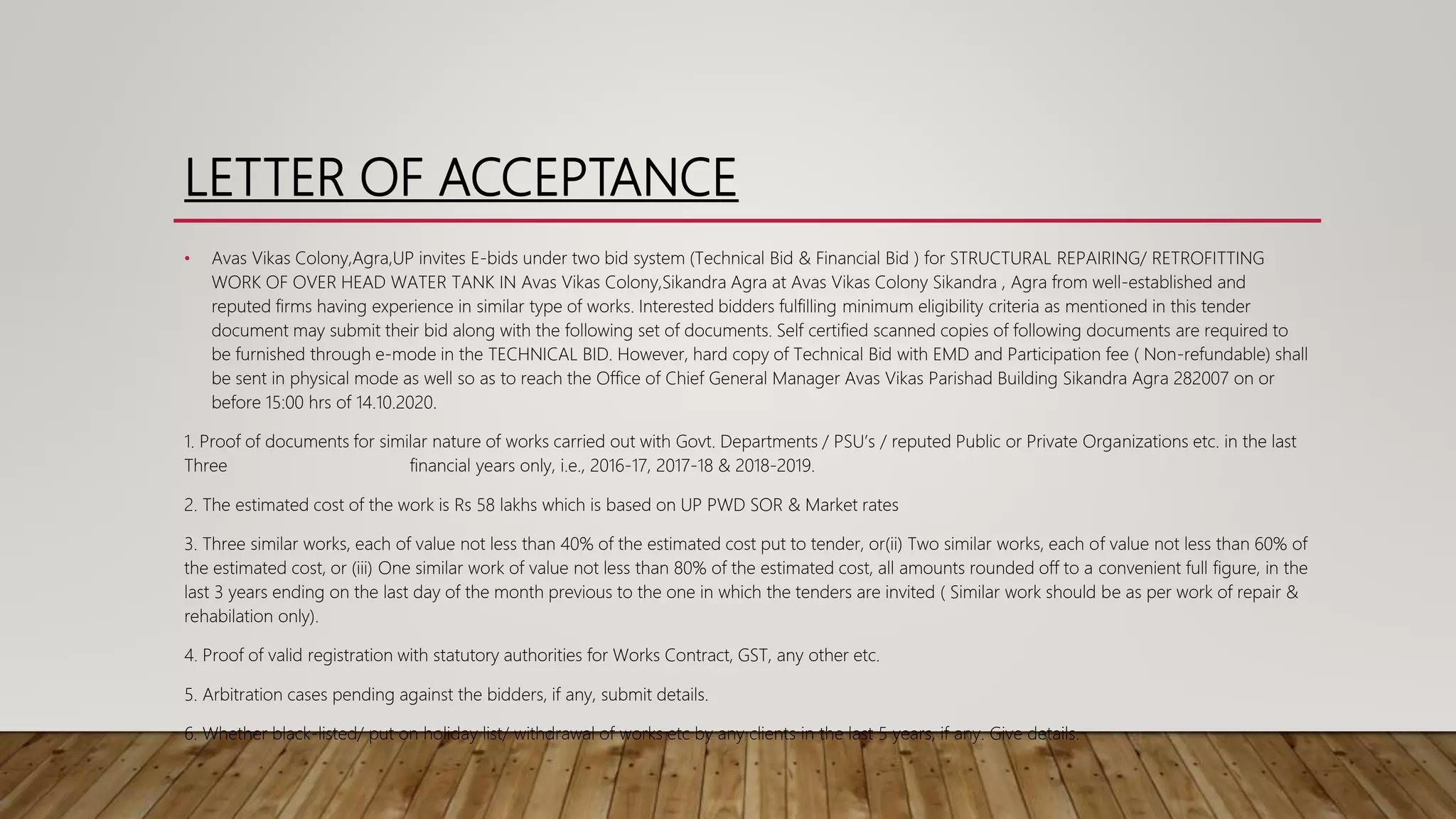 LETTER OF ACCEPTANCE
• Avas Vikas Colony,Agra,UP invites E-bids under two bid system (Technical Bid & Financial Bid ) for STRUCTURAL REPAIRING/ RETROFITTING
WORK OF OVER HEAD WATER TANK IN Avas Vikas Colony,Sikandra Agra at Avas Vikas Colony Sikandra , Agra from well-established and
reputed firms having experience in similar type of works. Interested bidders fulfilling minimum eligibility criteria as mentioned in this tender
document may submit their bid along with the following set of documents. Self certified scanned copies of following documents are required to
be furnished through e-mode in the TECHNICAL BID. However, hard copy of Technical Bid with EMD and Participation fee ( Non-refundable) shall
be sent in physical mode as well so as to reach the Office of Chief General Manager Avas Vikas Parishad Building Sikandra Agra 282007 on or
before 15:00 hrs of 14.10.2020.
1. Proof of documents for similar nature of works carried out with Govt. Departments / PSU’s / reputed Public or Private Organizations etc. in the last
Three financial years only, i.e., 2016-17, 2017-18 & 2018-2019.
2. The estimated cost of the work is Rs 58 lakhs which is based on UP PWD SOR & Market rates
3. Three similar works, each of value not less than 40% of the estimated cost put to tender, or(ii) Two similar works, each of value not less than 60% of
the estimated cost, or (iii) One similar work of value not less than 80% of the estimated cost, all amounts rounded off to a convenient full figure, in the
last 3 years ending on the last day of the month previous to the one in which the tenders are invited ( Similar work should be as per work of repair &
rehabilation only).
4. Proof of valid registration with statutory authorities for Works Contract, GST, any other etc.
5. Arbitration cases pending against the bidders, if any, submit details.
6. Whether black-listed/ put on holiday list/ withdrawal of works etc by any clients in the last 5 years, if any. Give details.
 