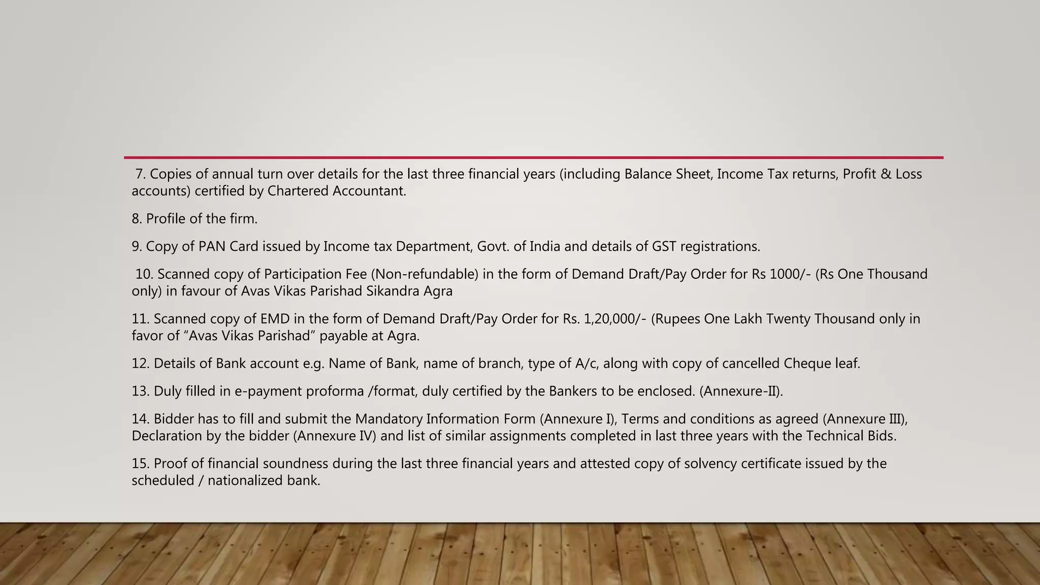 7. Copies of annual turn over details for the last three financial years (including Balance Sheet, Income Tax returns, Profit & Loss
accounts) certified by Chartered Accountant.
8. Profile of the firm.
9. Copy of PAN Card issued by Income tax Department, Govt. of India and details of GST registrations.
10. Scanned copy of Participation Fee (Non-refundable) in the form of Demand Draft/Pay Order for Rs 1000/- (Rs One Thousand
only) in favour of Avas Vikas Parishad Sikandra Agra
11. Scanned copy of EMD in the form of Demand Draft/Pay Order for Rs. 1,20,000/- (Rupees One Lakh Twenty Thousand only in
favor of “Avas Vikas Parishad” payable at Agra.
12. Details of Bank account e.g. Name of Bank, name of branch, type of A/c, along with copy of cancelled Cheque leaf.
13. Duly filled in e-payment proforma /format, duly certified by the Bankers to be enclosed. (Annexure-II).
14. Bidder has to fill and submit the Mandatory Information Form (Annexure I), Terms and conditions as agreed (Annexure III),
Declaration by the bidder (Annexure IV) and list of similar assignments completed in last three years with the Technical Bids.
15. Proof of financial soundness during the last three financial years and attested copy of solvency certificate issued by the
scheduled / nationalized bank.
 