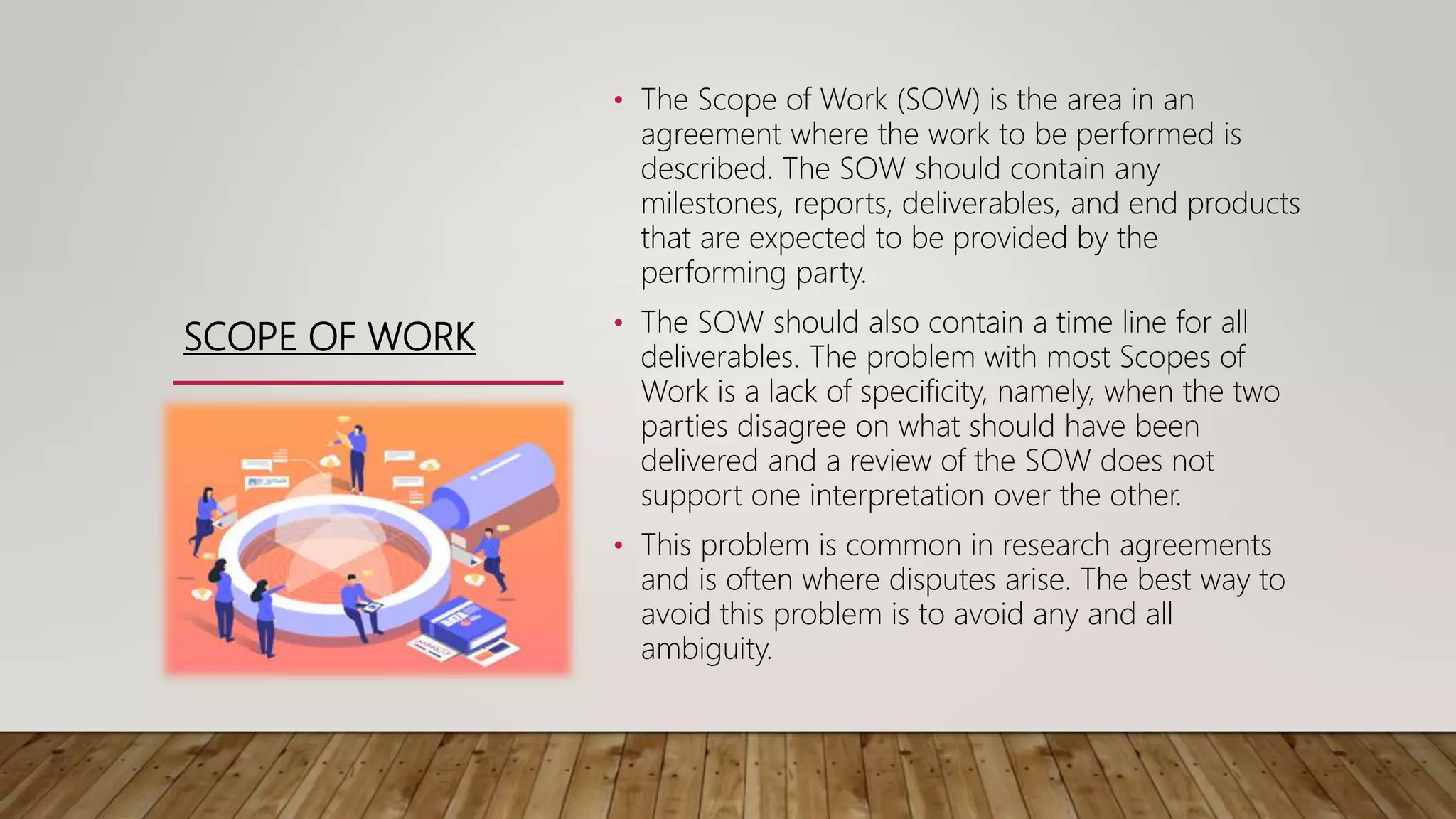 SCOPE OF WORK
• The Scope of Work (SOW) is the area in an
agreement where the work to be performed is
described. The SOW should contain any
milestones, reports, deliverables, and end products
that are expected to be provided by the
performing party.
• The SOW should also contain a time line for all
deliverables. The problem with most Scopes of
Work is a lack of specificity, namely, when the two
parties disagree on what should have been
delivered and a review of the SOW does not
support one interpretation over the other.
• This problem is common in research agreements
and is often where disputes arise. The best way to
avoid this problem is to avoid any and all
ambiguity.
 