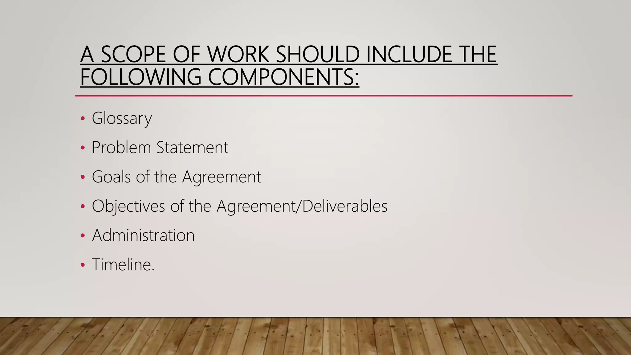 A SCOPE OF WORK SHOULD INCLUDE THE
FOLLOWING COMPONENTS:
• Glossary
• Problem Statement
• Goals of the Agreement
• Objectives of the Agreement/Deliverables
• Administration
• Timeline.
 