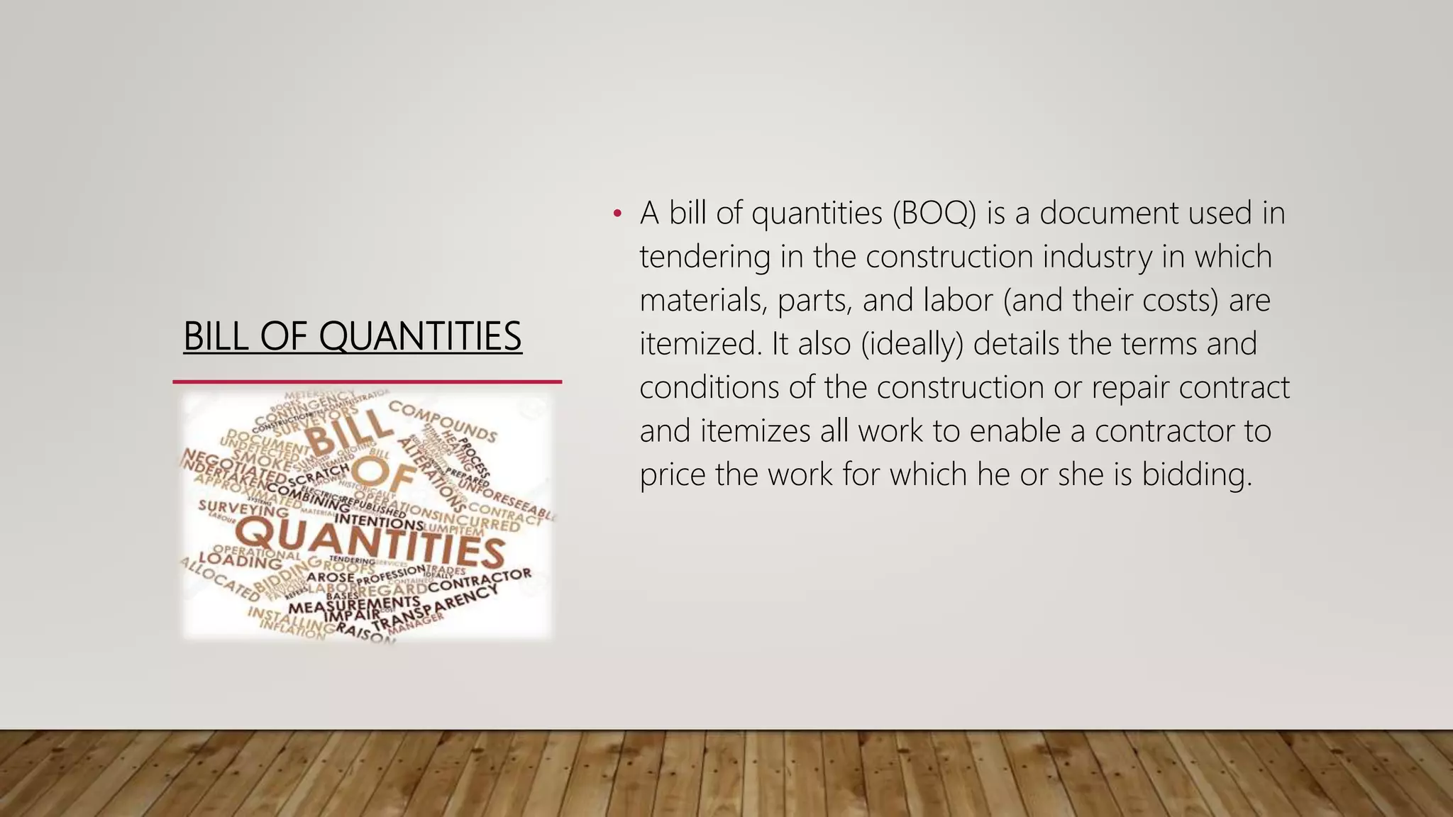 BILL OF QUANTITIES
• A bill of quantities (BOQ) is a document used in
tendering in the construction industry in which
materials, parts, and labor (and their costs) are
itemized. It also (ideally) details the terms and
conditions of the construction or repair contract
and itemizes all work to enable a contractor to
price the work for which he or she is bidding.
 