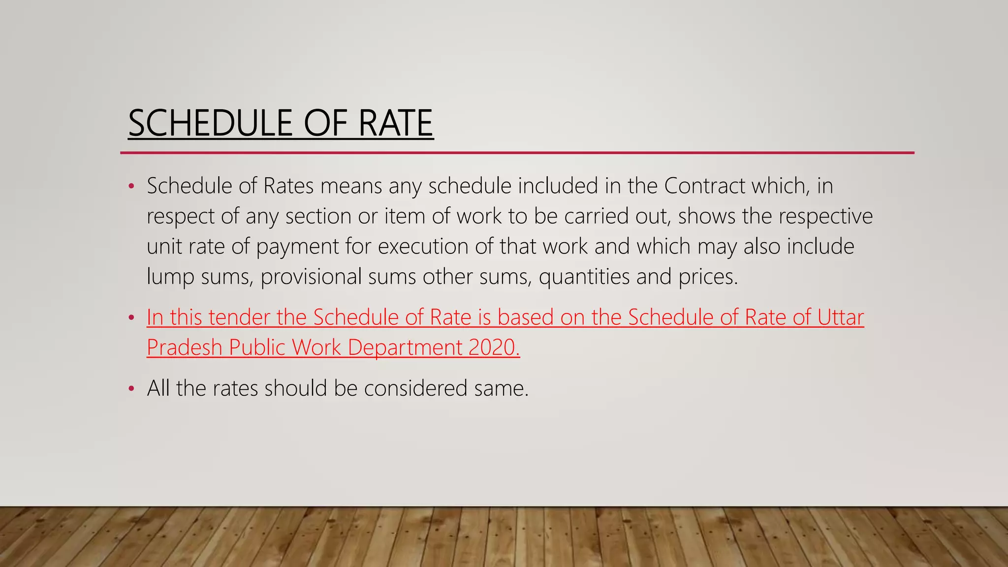 SCHEDULE OF RATE
• Schedule of Rates means any schedule included in the Contract which, in
respect of any section or item of work to be carried out, shows the respective
unit rate of payment for execution of that work and which may also include
lump sums, provisional sums other sums, quantities and prices.
• In this tender the Schedule of Rate is based on the Schedule of Rate of Uttar
Pradesh Public Work Department 2020.
• All the rates should be considered same.
 
