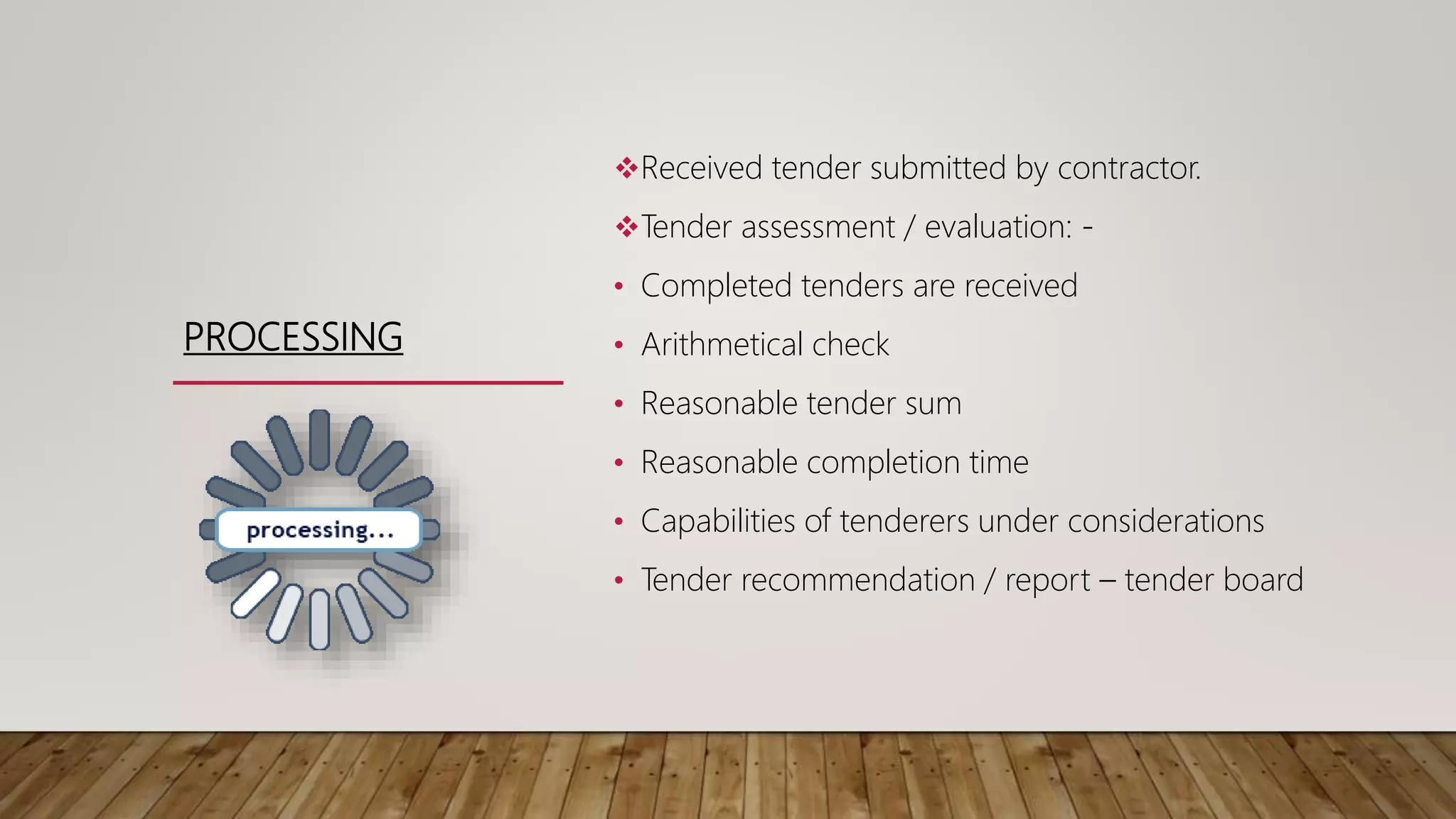 PROCESSING
Received tender submitted by contractor.
Tender assessment / evaluation: -
• Completed tenders are received
• Arithmetical check
• Reasonable tender sum
• Reasonable completion time
• Capabilities of tenderers under considerations
• Tender recommendation / report – tender board
 