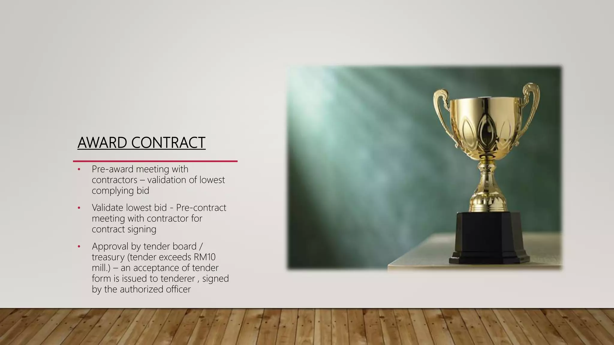 AWARD CONTRACT
• Pre-award meeting with
contractors – validation of lowest
complying bid
• Validate lowest bid - Pre-contract
meeting with contractor for
contract signing
• Approval by tender board /
treasury (tender exceeds RM10
mill.) – an acceptance of tender
form is issued to tenderer , signed
by the authorized officer
 