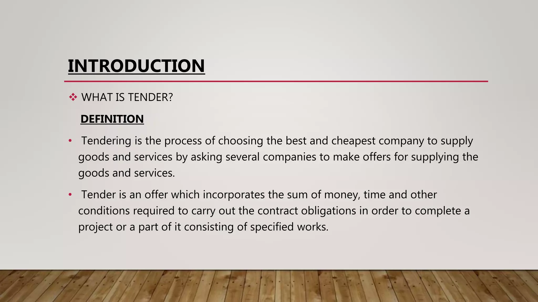 INTRODUCTION
 WHAT IS TENDER?
DEFINITION
• Tendering is the process of choosing the best and cheapest company to supply
goods and services by asking several companies to make offers for supplying the
goods and services.
• Tender is an offer which incorporates the sum of money, time and other
conditions required to carry out the contract obligations in order to complete a
project or a part of it consisting of specified works.
 