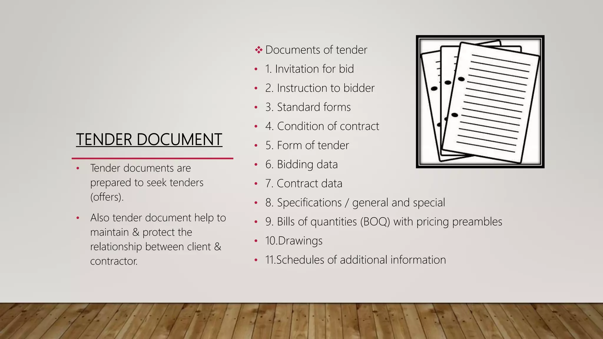 TENDER DOCUMENT
 Documents of tender
• 1. Invitation for bid
• 2. Instruction to bidder
• 3. Standard forms
• 4. Condition of contract
• 5. Form of tender
• 6. Bidding data
• 7. Contract data
• 8. Specifications / general and special
• 9. Bills of quantities (BOQ) with pricing preambles
• 10.Drawings
• 11.Schedules of additional information
• Tender documents are
prepared to seek tenders
(offers).
• Also tender document help to
maintain & protect the
relationship between client &
contractor.
 