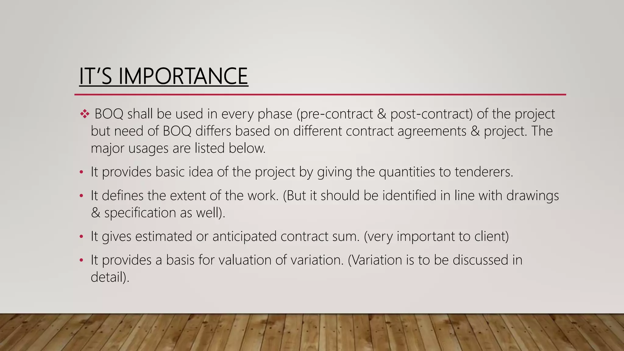 IT’S IMPORTANCE
 BOQ shall be used in every phase (pre-contract & post-contract) of the project
but need of BOQ differs based on different contract agreements & project. The
major usages are listed below.
• It provides basic idea of the project by giving the quantities to tenderers.
• It defines the extent of the work. (But it should be identified in line with drawings
& specification as well).
• It gives estimated or anticipated contract sum. (very important to client)
• It provides a basis for valuation of variation. (Variation is to be discussed in
detail).
 