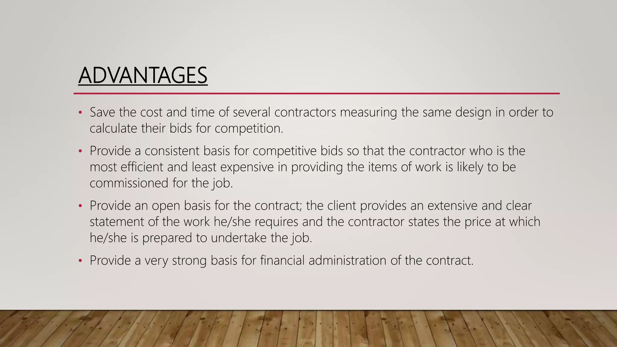ADVANTAGES
• Save the cost and time of several contractors measuring the same design in order to
calculate their bids for competition.
• Provide a consistent basis for competitive bids so that the contractor who is the
most efficient and least expensive in providing the items of work is likely to be
commissioned for the job.
• Provide an open basis for the contract; the client provides an extensive and clear
statement of the work he/she requires and the contractor states the price at which
he/she is prepared to undertake the job.
• Provide a very strong basis for financial administration of the contract.
 