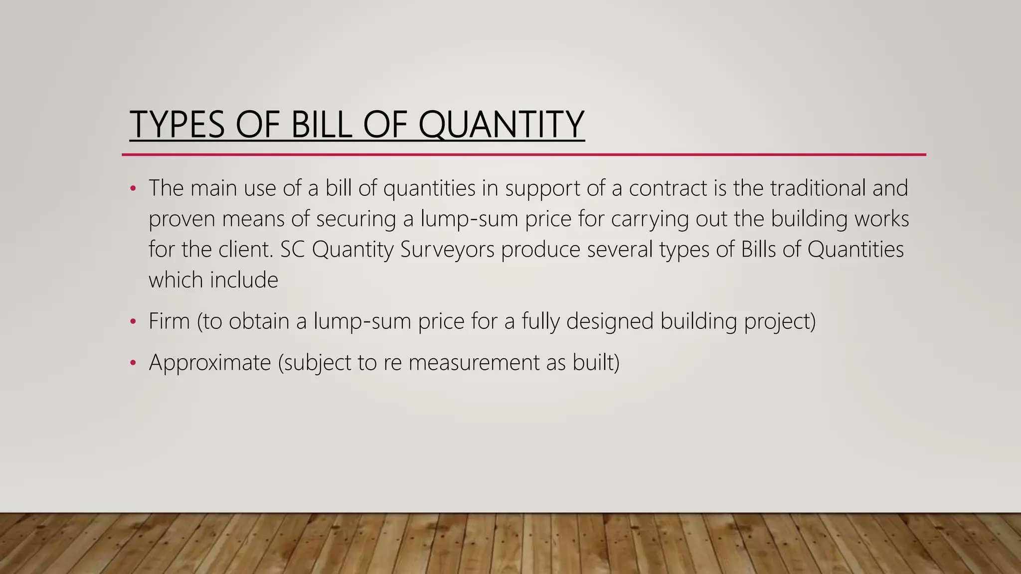 TYPES OF BILL OF QUANTITY
• The main use of a bill of quantities in support of a contract is the traditional and
proven means of securing a lump-sum price for carrying out the building works
for the client. SC Quantity Surveyors produce several types of Bills of Quantities
which include
• Firm (to obtain a lump-sum price for a fully designed building project)
• Approximate (subject to re measurement as built)
 