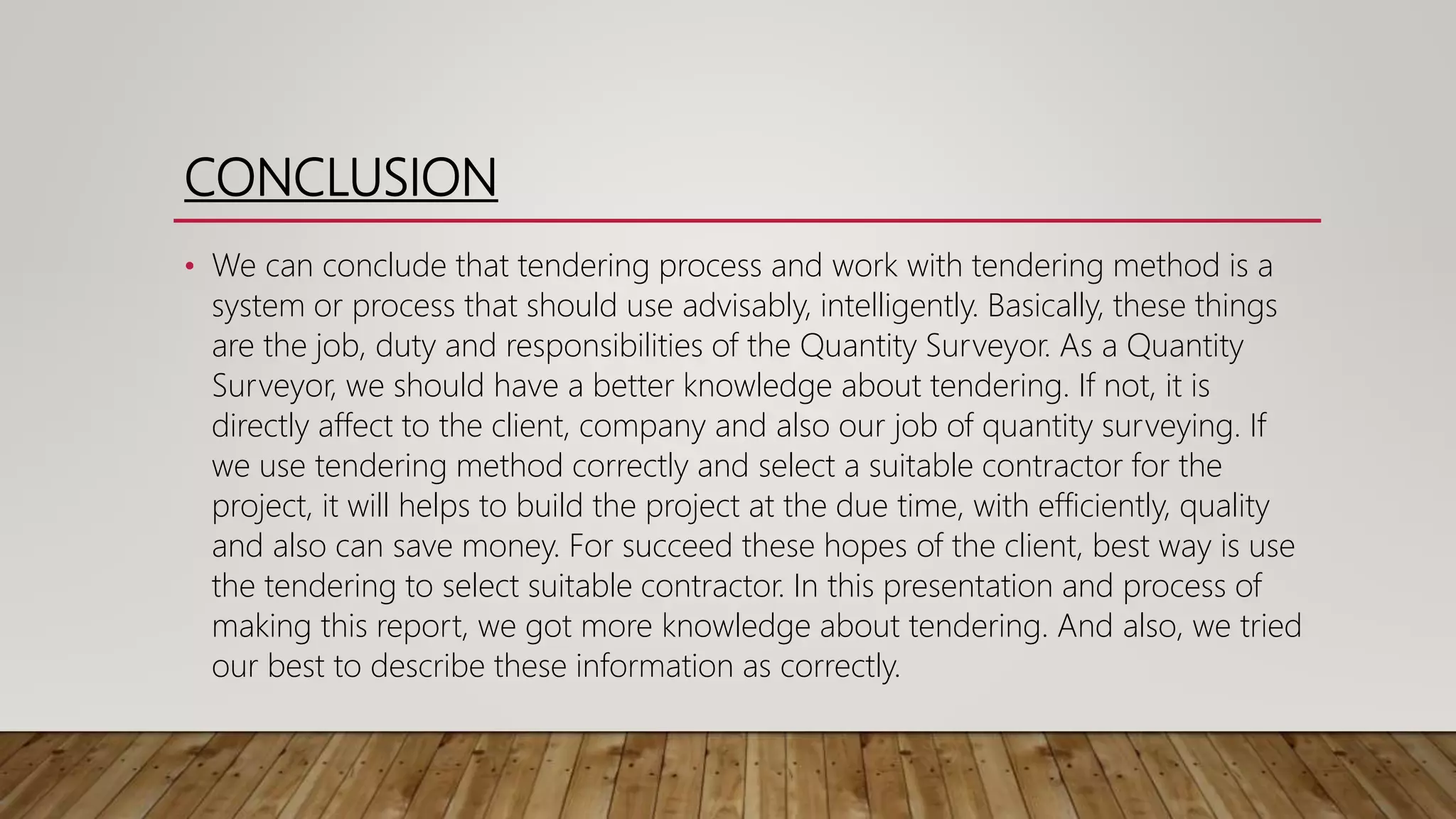 CONCLUSION
• We can conclude that tendering process and work with tendering method is a
system or process that should use advisably, intelligently. Basically, these things
are the job, duty and responsibilities of the Quantity Surveyor. As a Quantity
Surveyor, we should have a better knowledge about tendering. If not, it is
directly affect to the client, company and also our job of quantity surveying. If
we use tendering method correctly and select a suitable contractor for the
project, it will helps to build the project at the due time, with efficiently, quality
and also can save money. For succeed these hopes of the client, best way is use
the tendering to select suitable contractor. In this presentation and process of
making this report, we got more knowledge about tendering. And also, we tried
our best to describe these information as correctly.
 