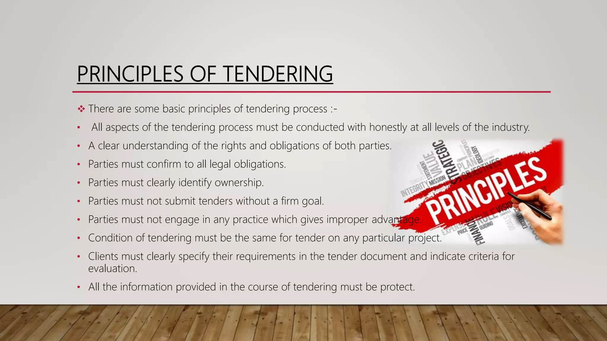 PRINCIPLES OF TENDERING
 There are some basic principles of tendering process :-
• All aspects of the tendering process must be conducted with honestly at all levels of the industry.
• A clear understanding of the rights and obligations of both parties.
• Parties must confirm to all legal obligations.
• Parties must clearly identify ownership.
• Parties must not submit tenders without a firm goal.
• Parties must not engage in any practice which gives improper advantage.
• Condition of tendering must be the same for tender on any particular project.
• Clients must clearly specify their requirements in the tender document and indicate criteria for
evaluation.
• All the information provided in the course of tendering must be protect.
 