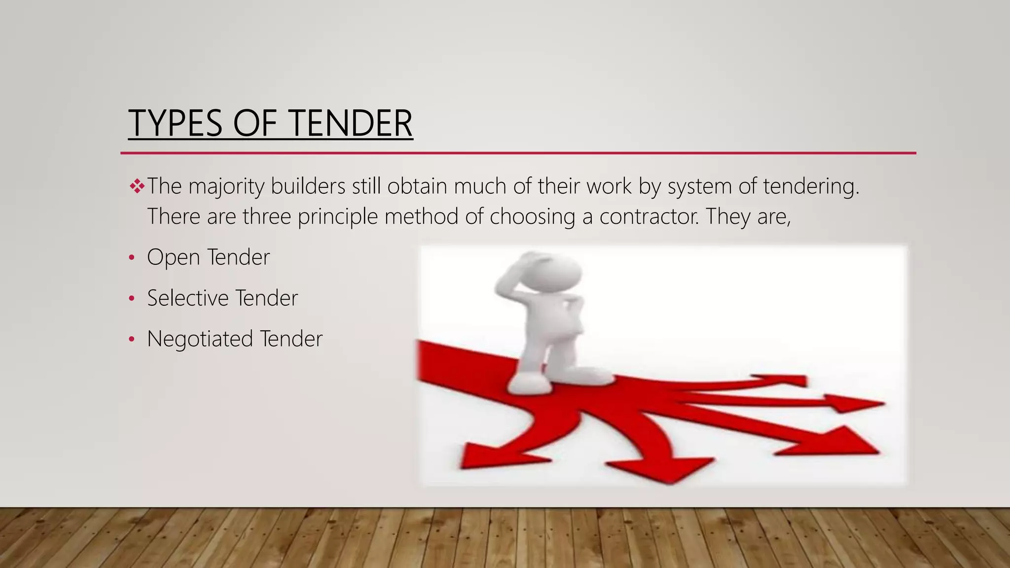 TYPES OF TENDER
The majority builders still obtain much of their work by system of tendering.
There are three principle method of choosing a contractor. They are,
• Open Tender
• Selective Tender
• Negotiated Tender
 