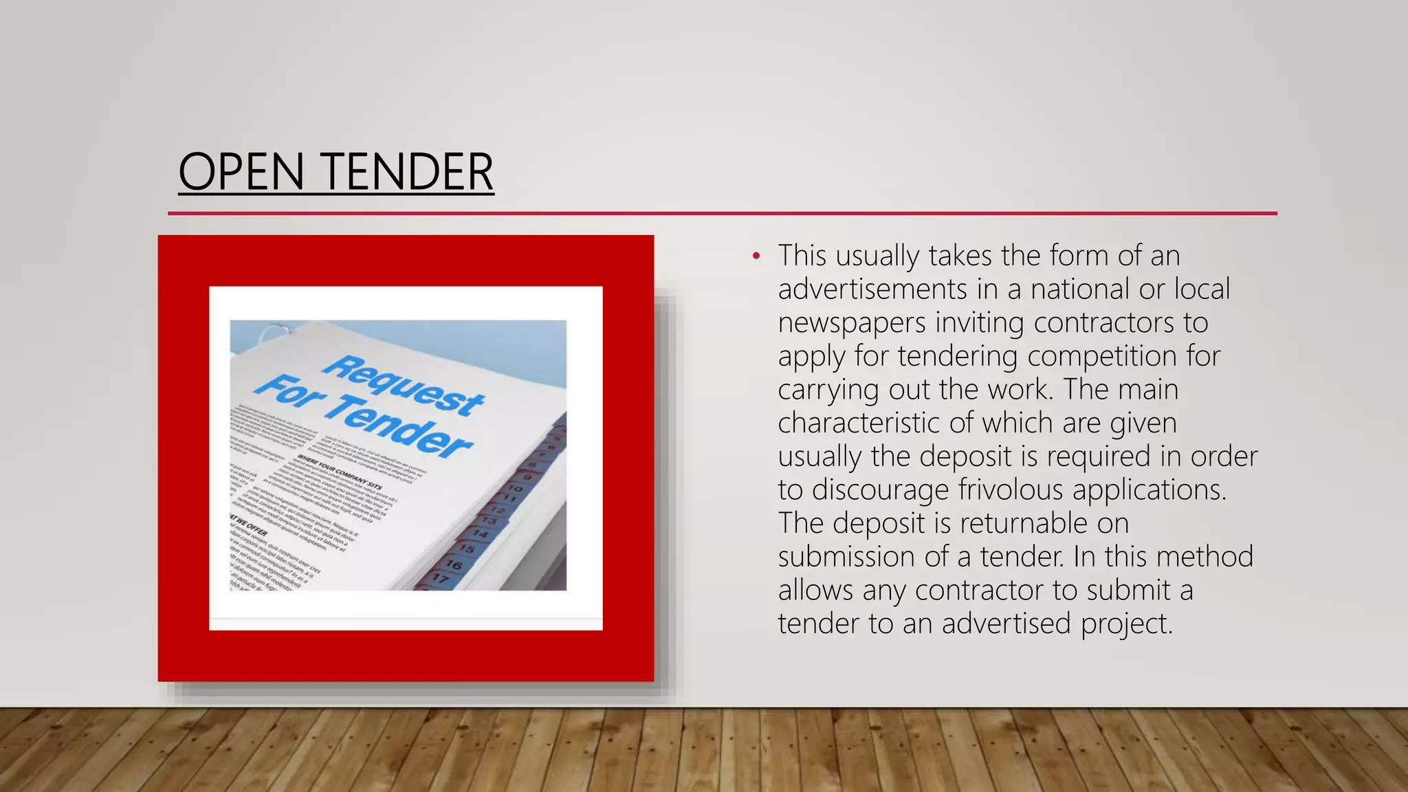 OPEN TENDER
• This usually takes the form of an
advertisements in a national or local
newspapers inviting contractors to
apply for tendering competition for
carrying out the work. The main
characteristic of which are given
usually the deposit is required in order
to discourage frivolous applications.
The deposit is returnable on
submission of a tender. In this method
allows any contractor to submit a
tender to an advertised project.
 