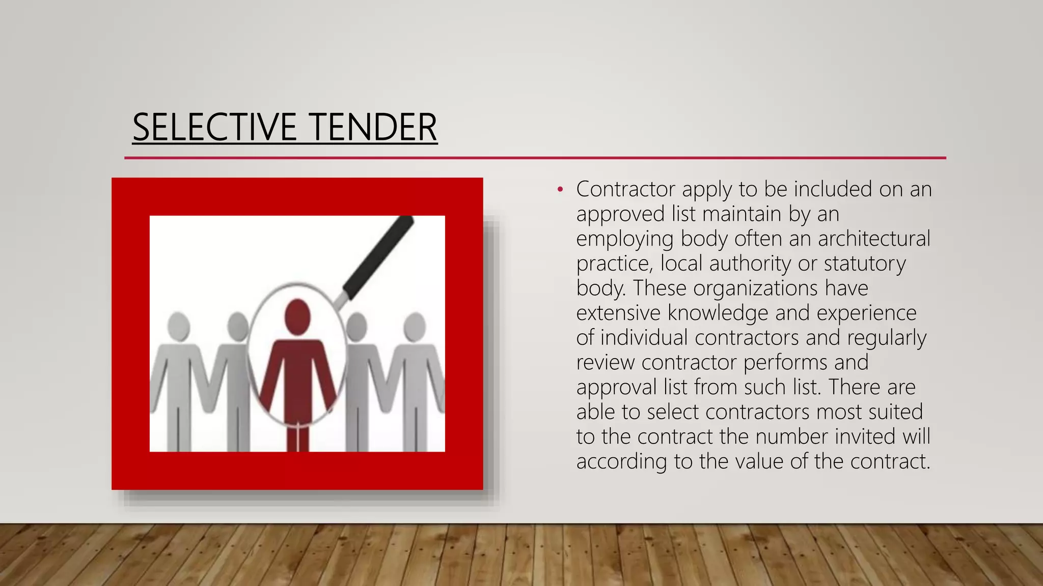 SELECTIVE TENDER
• Contractor apply to be included on an
approved list maintain by an
employing body often an architectural
practice, local authority or statutory
body. These organizations have
extensive knowledge and experience
of individual contractors and regularly
review contractor performs and
approval list from such list. There are
able to select contractors most suited
to the contract the number invited will
according to the value of the contract.
 
