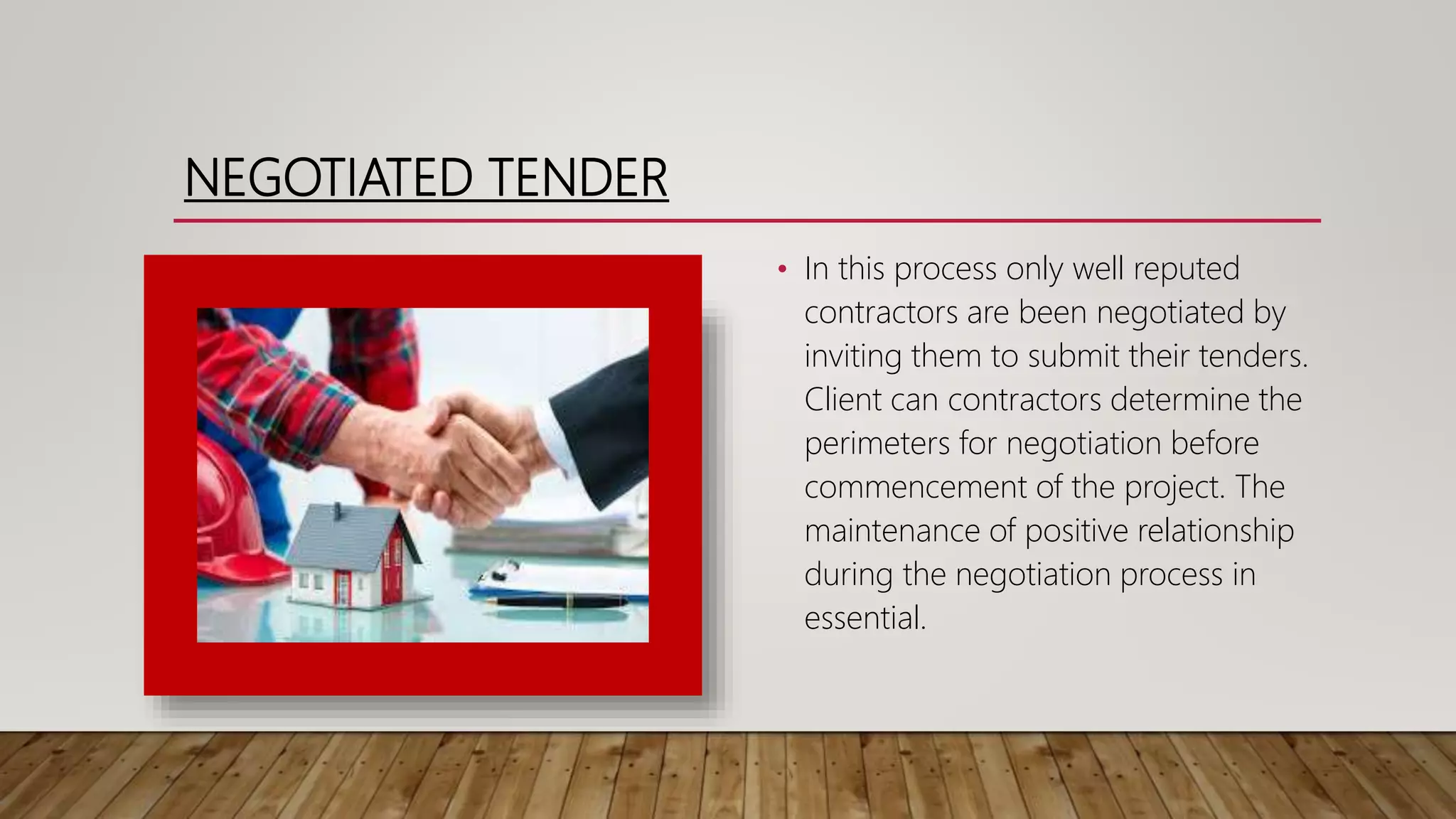 NEGOTIATED TENDER
• In this process only well reputed
contractors are been negotiated by
inviting them to submit their tenders.
Client can contractors determine the
perimeters for negotiation before
commencement of the project. The
maintenance of positive relationship
during the negotiation process in
essential.
 