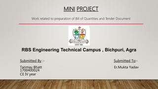 MINI PROJECT
Work related to preparation of Bill of Quantities and Tender Document
Submitted By :- Submitted To:-
Tanmay Bhatt Er.Mukta Yadav
1700400024
CE IV year
RBS Engineering Technical Campus , Bichpuri, Agra
 