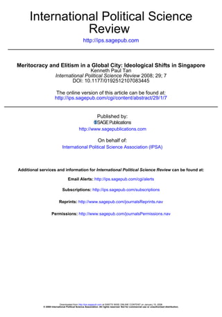 International Political Science
                Review
                                                 http://ips.sagepub.com



Meritocracy and Elitism in a Global City: Ideological Shifts in Singapore
                                        Kenneth Paul Tan
                        International Political Science Review 2008; 29; 7
                                DOI: 10.1177/0192512107083445

                        The online version of this article can be found at:
                       http://ips.sagepub.com/cgi/content/abstract/29/1/7


                                                              Published by:

                                             http://www.sagepublications.com

                                                               On behalf of:
                              International Political Science Association (IPSA)



Additional services and information for International Political Science Review can be found at:

                                   Email Alerts: http://ips.sagepub.com/cgi/alerts

                              Subscriptions: http://ips.sagepub.com/subscriptions

                           Reprints: http://www.sagepub.com/journalsReprints.nav

                    Permissions: http://www.sagepub.com/journalsPermissions.nav




                            Downloaded from http://ips.sagepub.com at SWETS WISE ONLINE CONTENT on January 15, 2008
             © 2008 International Political Science Association. All rights reserved. Not for commercial use or unauthorized distribution.
 