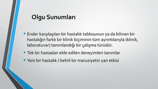 Olgu Sunumları
• Ender karşılaşılan bir hastalık tablosunun ya da bilinen bir
hastalığın farklı bir klinik biçiminin tüm ayrıntılarıyla (klinik,
laboratuvar) tanımlandığı bir çalışma türüdür.
• Tek bir hastadan elde edilen deneyimleri tanımlar
• Yeni bir hastalık / belirli bir maruziyetin yan etkisi
 