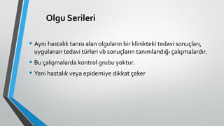 Olgu Serileri
• Aynı hastalık tanısı alan olguların bir klinikteki tedavi sonuçları,
uygulanan tedavi türleri vb sonuçların tanımlandığı çalışmalardır.
• Bu çalışmalarda kontrol grubu yoktur.
• Yeni hastalık veya epidemiye dikkat çeker
 