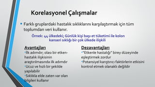 Korelasyonel Çalışmalar
• Farklı gruplardaki hastalık sıklıklarını karşılaştırmak için tüm
toplumdan veri kullanır.
Örnek: 44 ülkedeki; Günlük kişi başı et tüketimi ile kolon
kanseri sıklığı bir çok ülkede ilişkili
Avantajları
•İlk adımdır; olası bir etken-
hastalık ilişkisinin
araştırılmasında ilk adımdır
•Ucuz ve hızlı bir şekilde
yapılabilir
•Sıklıkla elde zaten var olan
bilgileri kullanır
Dezavantajları
•“Etkenle hastalığı” birey düzeyinde
eşleştirmek zordur
•Potansiyel karıştırıcı faktörlerin etkisini
kontrol etmek olanaklı değildir
 