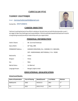 CURRICULUM VITAE
TANMOY CHATTERJEE
Email :- tanmoychatterjeehitk@gmail.com
Contact No. 09475208455
CAREER OBJECTIVE
I believeinputtingthe bestof myeffortinwhateverIdoand come out withthe bestpossible result. I
am eagerto take newchallengesand responsibilities. Ithinkmyattitude towardshardworkwill resultin
a longlastingmutuallybeneficial relationshipwith yourorganization.
PERSONAL INFORMATION
Father’sName : Mr. Sunirmal Chatterjee
Date of Birth : 02nd
May 1994
PERMANENTAddress : KARANDIHINDUPARA,VILL.- KARANDI,P.O.-MASUNDI,
DIST.- MURSHIDABAD, WEST BENGAL, P.I.N.- 742301
Nationality : Indian
Religion : Hindu
Sex : Male
Marital Status : Un–Married
Language Known : Bengali,English,Hindi
EDUCATIONAL QUALIFICATION
School Level Results :
Name ofExamination Year of Passing Board/Council % of Marks DIvision
Madhyamik 2010 W.B.B.S.E 84.6 1ST
H.S. 2012 W.B.C.H.S.E. 76.4 1st
 