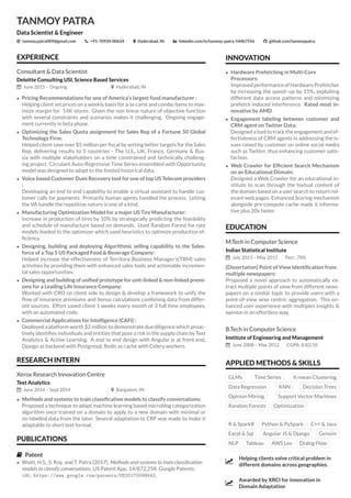 TANMOY PATRA
Data Scientist & Engineer
Ǜ tanmoy.patra009@gmail.com +91-70934-00624 Hyderabad, IN linkedin.com/in/tanmoy-patra-544b7556 github.com/tanmoypatra
INNOVATION
• Hardware Prefetching in Multi-Core
Processors:
Improved performance of Hardware Prefetcher
by increasing the speed–up by 15%, exploiting
different data access patterns and minimizing
prefetch induced interference. Rated most in-
novative by AMD.
• Engagement labeling between customer and
CRM agent on Twitter Data:
Designed a tool to track the engagement and ef-
fectiveness of CRM agents in addressing the is-
sues raised by customer on online social media
such as Twitter, thus enhancing customer satis-
faction.
• Web Crawler for Efﬁcient Search Mechanism
on an Educational Domain:
Designed a Web Crawler for an educational in-
stitute to scan through the textual content of
the domain based on a user search to return rel-
evant web pages. Enhanced Scoring mechanism
alongside pre-compute cache made it informa-
tive plus 20x faster.
EDUCATION
M.Tech in Computer Science
Indian Statistical Institute
July 2013 – May 2015 Perc: 78%
[Dissertation] Point of View Identiﬁcation from
multiple newspapers:
Proposed a novel approach to automatically ex-
tract multiple points of view from different news-
papers on a similar topic to provide users with a
point-of-view wise centric aggregation. This en-
hanced user experience with multiples insights &
opinion in an effortless way.
B.Tech in Computer Science
Institute of Engineering and Management
June 2008 – May 2012 CGPA: 8.82/10
APPLIED METHODS & SKILLS
GLMs Time Series K-mean Clustering
Data Regression KNN Decision Trees
Opinion Mining Support Vector Machines
Random Forests Optimization
R & SparkR Python & PySpark C++ & Java
Excel & Sql Angular JS & Django Gensim
NLP Tableau AWS Lex Dialog Flow
ǡ
Helping clients solve critical problem in
different domains across geographies.
ǡ
Awarded by XRCI for innovation in
Domain Adaptation
EXPERIENCE
Consultant & Data Scientist
Deloitte Consulting USI, Science Based Services
June 2015 – Ongoing Hyderabad, IN
• Pricing Recommendations for one of America’s largest food manufacturer :
Helping client set prices on a weekly basis for a-la-carte and combo items to max-
imize margin for 14K stores. Given the non linear nature of objective function
with several constraints and scenarios makes it challenging. Ongoing engage-
ment currently in beta phase.
• Optimizing the Sales Quota assignment for Sales Rep of a Fortune 50 Global
Technology Firm:
Helped client save over $5 million per ﬁscal by setting better targets for the Sales
Rep, delivering results to 5 countries - The U.S., UK, France, Germany & Rus-
sia with multiple stakeholders on a time constrained and technically challeng-
ing project. Circulant Auto-Regressive Time Series ensembled with Opportunity
model was designed to adapt to the limited historical data.
• Voice based Customer Dues Recovery tool for one of top US Telecom providers
:
Developing an end to end capability to enable a virtual assistant to handle cus-
tomer calls for payments. Primarily human agents handled the process. Letting
the VA handle the repetitive nature is one of a kind.
• Manufacturing Optimization Model for a major US Tire Manufacturer:
Increase in production of tires by 10% by strategically predicting the feasibility
and schedule of manufacture based on demands. Used Random Forest for rate
models feeded to the optimizer which used heuristics to optimize production ef-
ﬁciency.
• Designing, building and deploying Algorithmic selling capability to the Sales-
force of a Top 5 US Packaged Food & Beverage Company:
Helped increase the effectiveness of Territory Business Manager’s(TBM) sales
activities by providing them with enhanced sales tools and actionable incremen-
tal sales opportunities.
• Designing and building of uniﬁed prototype for unit-linked & non-linked premi-
ums for a Leading Life Insurance Company:
Worked with CRO on client side to design & develop a framework to unify the
ﬂow of insurance premiums and bonus calculations combining data from differ-
ent sources. Effort saved client 1 weeks every month of 3 full time employees,
with an automated code.
• Commercial Applications for Intelligence (CAFI) :
Deployed a platform worth $2 million to demonstrate due diligence which proac-
tively identiﬁes individuals and entities that pose a risk in the supply chain by Text
Analytics & Active Learning. A end to end design with Angular js at front end,
Django as backend with Postgresql, Redis as cache with Celery workers.
RESEARCH INTERN
Xerox Research Innovation Centre
Text Analytics
June 2014 – Sept 2014 Bangalore, IN
• Methods and systems to train classiﬁcation models to classify conversations:
Proposed a technique to adapt machine learning based microblog categorization
algorithm once trained on a domain to apply to a new domain with minimal or
no labelled data from the later. Several adaptation to CRF was made to make it
adaptable to short text format.
PUBLICATIONS
Patent
• Bhatt, H.S., S. Roy, and T. Patra (2017). Methods and systems to train classiﬁcation
models to classify conversations. US Patent App. 14/872,258. Google Patents.
URL: https://www.google.com/patents/US20170098443.
 