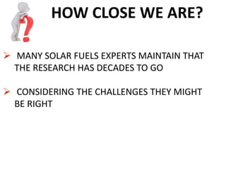 HOW CLOSE WE ARE?
 MANY SOLAR FUELS EXPERTS MAINTAIN THAT
THE RESEARCH HAS DECADES TO GO
 CONSIDERING THE CHALLENGES THEY MIGHT
BE RIGHT
 