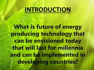 INTRODUCTION
What is future of energy
producing technology that
can be envisioned today
that will last for millennia
and can be implemented in
developing countries?
 