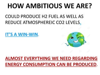 HOW AMBITIOUS WE ARE?
COULD PRODUCE H2 FUEL AS WELL AS
REDUCE ATMOSPHEREIC CO2 LEVELS.
IT’S A WIN-WIN.
ALMOST EVERYTHING WE NEED REGARDING
ENERGY CONSUMPTION CAN BE PRODUCED.
 