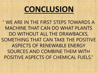 CONCLUSION
“ WE ARE IN THE FIRST STEPS TOWARDS A
MACHINE THAT CAN DO WHAT PLANTS
DO WITHOUT ALL THE DRAWBACKS,
SOMETHING THAT CAN TAKE THE POSITIVE
ASPECTS OF RENEWABLE ENERGY
SOURCES AND COMBINE THEM WITH
POSITIVE ASPECTS OF CHEMICAL FUELS.”
 
