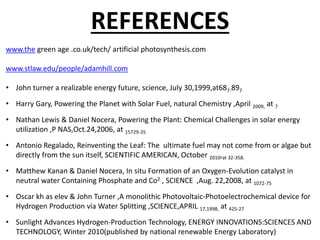 REFERENCES
www.the green age .co.uk/tech/ artificial photosynthesis.com
www.stlaw.edu/people/adamhill.com
• John turner a realizable energy future, science, July 30,1999,at687-897
• Harry Gary, Powering the Planet with Solar Fuel, natural Chemistry ,April 2009, at 7
• Nathan Lewis & Daniel Nocera, Powering the Plant: Chemical Challenges in solar energy
utilization ,P NAS,Oct.24,2006, at 15729-35
• Antonio Regalado, Reinventing the Leaf: The ultimate fuel may not come from or algae but
directly from the sun itself, SCIENTIFIC AMERICAN, October 2010,at 32-358.
• Matthew Kanan & Daniel Nocera, In situ Formation of an Oxygen-Evolution catalyst in
neutral water Containing Phosphate and Co2 , SCIENCE ,Aug. 22,2008, at 1072-75
• Oscar kh as elev & John Turner ,A monolithic Photovoltaic-Photoelectrochemical device for
Hydrogen Production via Water Splitting ,SCIENCE,APRIL 17,1998, at 425-27
• Sunlight Advances Hydrogen-Production Technology, ENERGY INNOVATIONS:SCIENCES AND
TECHNOLOGY, Winter 2010(published by national renewable Energy Laboratory)
 
