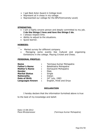  I got Best Actor Award in College level.
   Represent at in chess in my collage
   Represented our college for the BPUT(University Level)



STRENGTHS:
  • I am a highly sincere person and deeply committed to my job.
    I do the things I love and love the things I do.
  • I always respect time.
  • Ability to adjust to the situations.
  • Quick learner.

HOBBIES:

  •    Market survey for different company
  •     Managing some events like Cultural and organizing
      Exhibitions in the college. Playing Cricket and Chess.

PERSONAL PROFILE:

Name                   :     Tanmaya Kumar Mohapatra
Father’s Name          :     Balabhadra Mohapatra
Mother’s Name          :     Damayanti Mohapatra
Gender                 :     Male
Marital Status         :     Single
Nationality            :     Indian
Date of Birth          :     24st July, 1983
Languages Known        :     English, Hindi and Oriya


                           DECLARATION

      I hereby declare that the information furnished above is true
to the best of my knowledge and belief.




Date:13:08:2012
Place:Bhubaneswar                    (Tanmaya Kumar Mohapatra)




                                                           Page 3 of 3
 