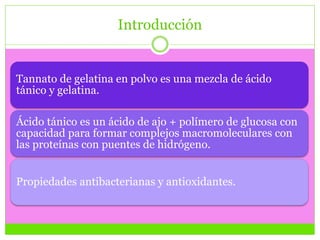 Introducción
Tannato de gelatina en polvo es una mezcla de ácido
tánico y gelatina.
Ácido tánico es un ácido de ajo + polímero de glucosa con
capacidad para formar complejos macromoleculares con
las proteínas con puentes de hidrógeno.
Propiedades antibacterianas y antioxidantes.
 