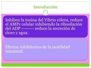 Introducción
Inhiben la toxina del Vibrio cólera, reduce
el AMPc celular inhibiendo la ribosilación
del ADP -------- reduce la secreción de
cloro y agua.
Efectos inhibitorios de la motilidad
intestinal.
 