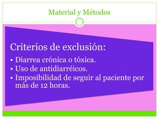 Material y Métodos
Criterios de exclusión:
• Diarrea crónica o tóxica.
• Uso de antidiarréicos.
• Imposibilidad de seguir al paciente por
más de 12 horas.
 