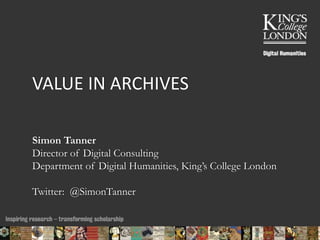 VALUE IN ARCHIVES 
Simon Tanner 
Director of Digital Consulting 
Department of Digital Humanities, King’s College London 
Twitter: @SimonTanner 
24/10/2014 13:37 ENC Public Talk 19 February 2013 1 
 
