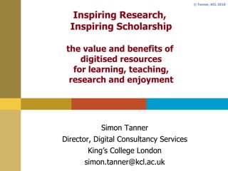 Inspiring Research,  Inspiring Scholarship the value and benefits of  digitised resources for learning, teaching, research and enjoyment Simon Tanner Director, Digital Consultancy Services King’s College London [email_address] 