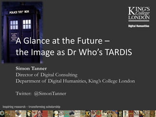 A Glance at the Future – 
the Image as Dr Who’s TARDIS 
Simon Tanner 
Director of Digital Consulting 
Department of Digital Humanities, King’s College London 
Twitter: @SimonTanner 
11/11/2014 11:27 ENC Public Talk 19 February 2013 1 
 