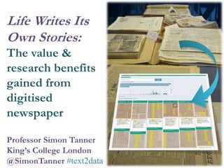 Professor Simon Tanner
King’s College London
@SimonTanner #text2data
Life Writes Its
Own Stories:
The value &
research benefits
gained from
digitised
newspaper
 