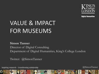 @SimonTanner 
VALUE & IMPACT 
FOR MUSEUMS 
Simon Tanner 
Director of Digital Consulting 
Department of Digital Humanities, King’s College London 
Twitter: @SimonTanner 
22/11/2014 16:25 ENC Public Talk 19 February 2013 1 
 