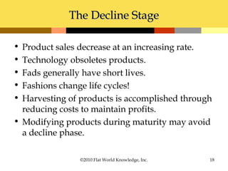 The Decline StageThe Decline Stage
• Product sales decrease at an increasing rate.
• Technology obsoletes products.
• Fads generally have short lives.
• Fashions change life cycles!
• Harvesting of products is accomplished through
reducing costs to maintain profits.
• Modifying products during maturity may avoid
a decline phase.
©2010 Flat World Knowledge, Inc. 18
 