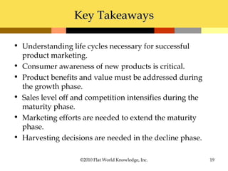 Key TakeawaysKey Takeaways
• Understanding life cycles necessary for successful
product marketing.
• Consumer awareness of new products is critical.
• Product benefits and value must be addressed during
the growth phase.
• Sales level off and competition intensifies during the
maturity phase.
• Marketing efforts are needed to extend the maturity
phase.
• Harvesting decisions are needed in the decline phase.
©2010 Flat World Knowledge, Inc. 19
 