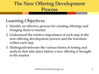 The New Offering DevelopmentThe New Offering Development
ProcessProcess
Learning Objectives
1. Identify an effective process for creating offerings and
bringing them to market.
2. Understand the relative importance of each step in the
new-offering development process and the functions
within each step.
3. Distinguish between the various forms of testing and
analysis that take place before a new offering is brought
to the market
©2010 Flat World Knowledge, Inc. 4
 